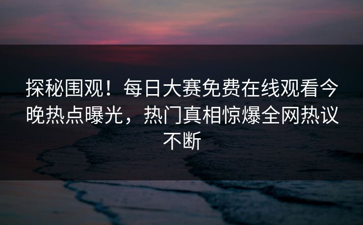 探秘围观！每日大赛免费在线观看今晚热点曝光，热门真相惊爆全网热议不断