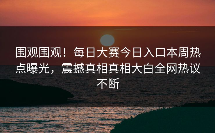 围观围观！每日大赛今日入口本周热点曝光，震撼真相真相大白全网热议不断
