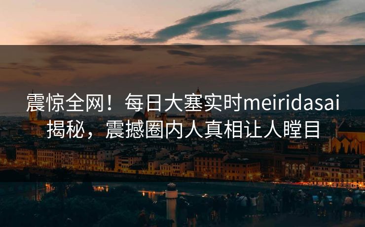 震惊全网！每日大塞实时meiridasai揭秘，震撼圈内人真相让人瞠目