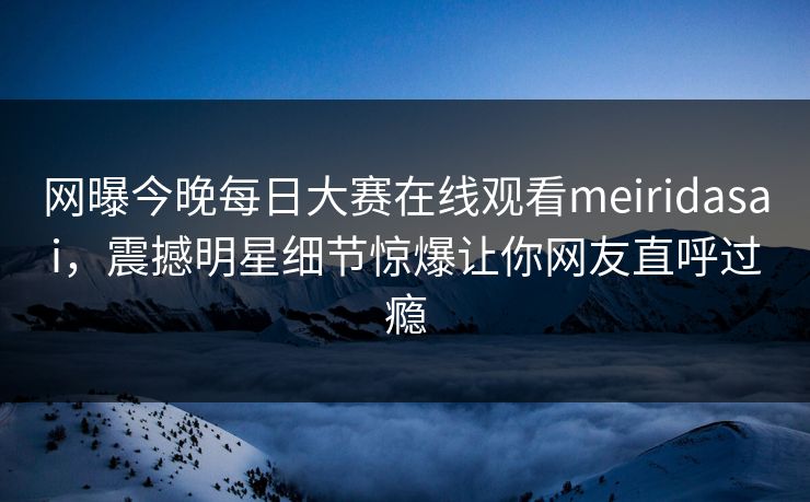 网曝今晚每日大赛在线观看meiridasai，震撼明星细节惊爆让你网友直呼过瘾