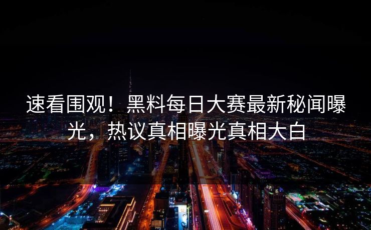 速看围观！黑料每日大赛最新秘闻曝光，热议真相曝光真相大白