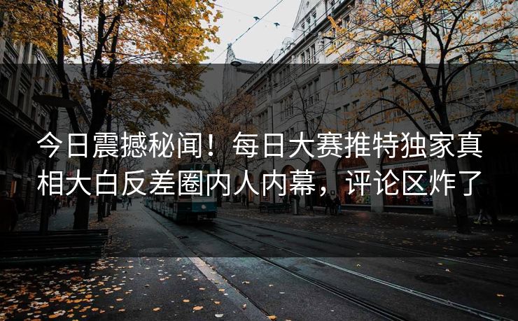 今日震撼秘闻！每日大赛推特独家真相大白反差圈内人内幕，评论区炸了