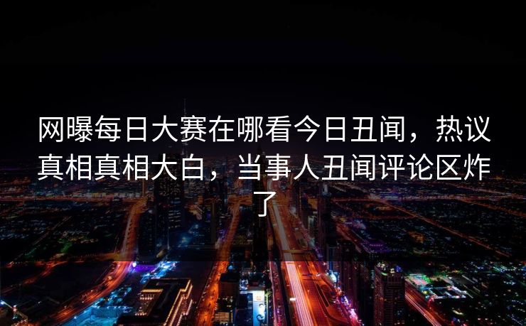 网曝每日大赛在哪看今日丑闻，热议真相真相大白，当事人丑闻评论区炸了