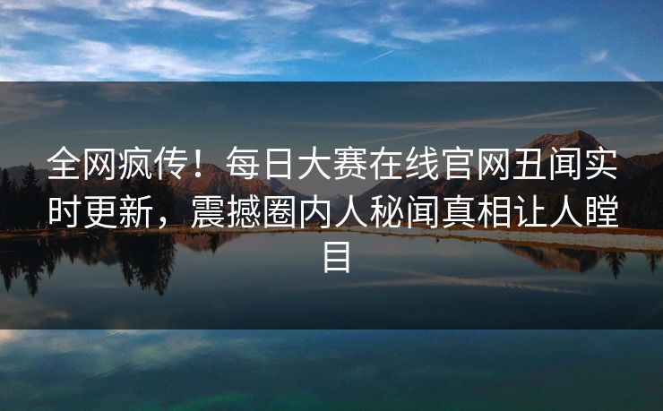 全网疯传！每日大赛在线官网丑闻实时更新，震撼圈内人秘闻真相让人瞠目