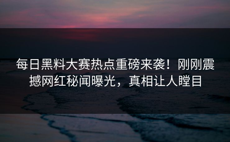 每日黑料大赛热点重磅来袭！刚刚震撼网红秘闻曝光，真相让人瞠目