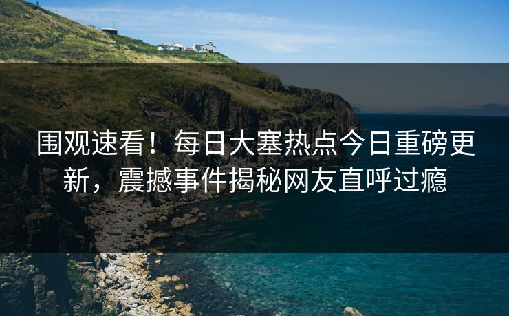 围观速看！每日大塞热点今日重磅更新，震撼事件揭秘网友直呼过瘾