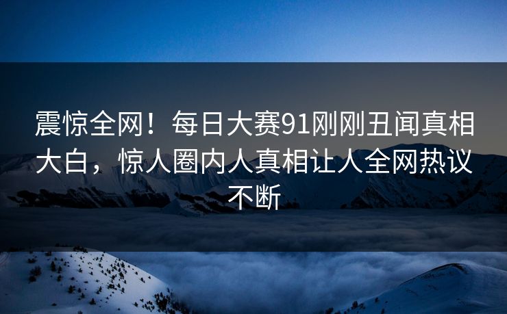 震惊全网！每日大赛91刚刚丑闻真相大白，惊人圈内人真相让人全网热议不断