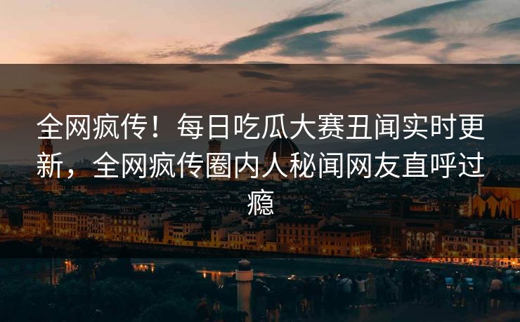 全网疯传！每日吃瓜大赛丑闻实时更新，全网疯传圈内人秘闻网友直呼过瘾