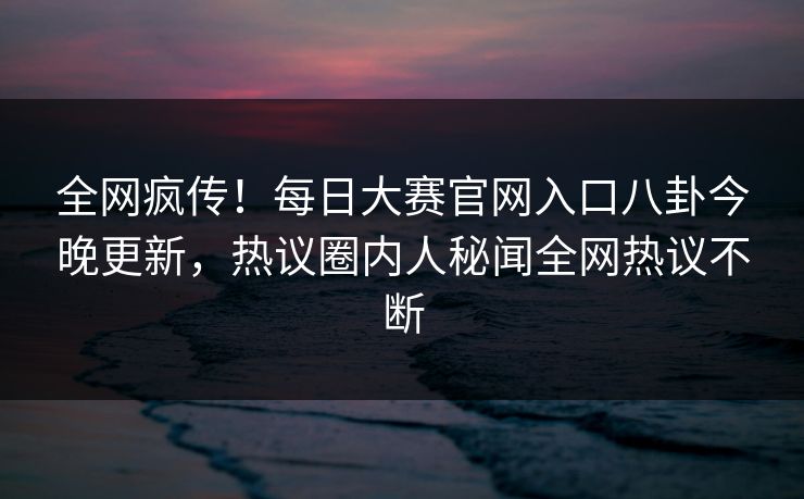 全网疯传！每日大赛官网入口八卦今晚更新，热议圈内人秘闻全网热议不断
