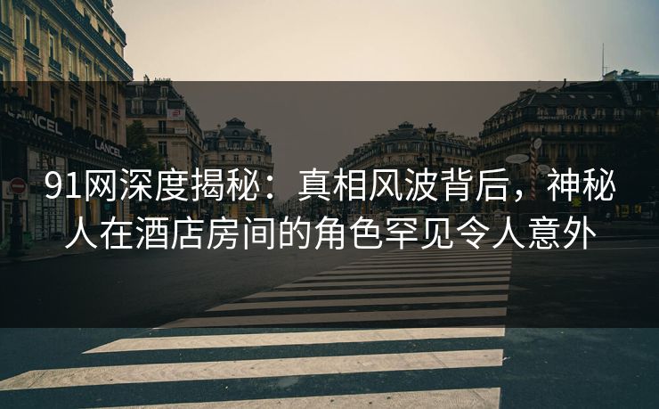 91网深度揭秘：真相风波背后，神秘人在酒店房间的角色罕见令人意外