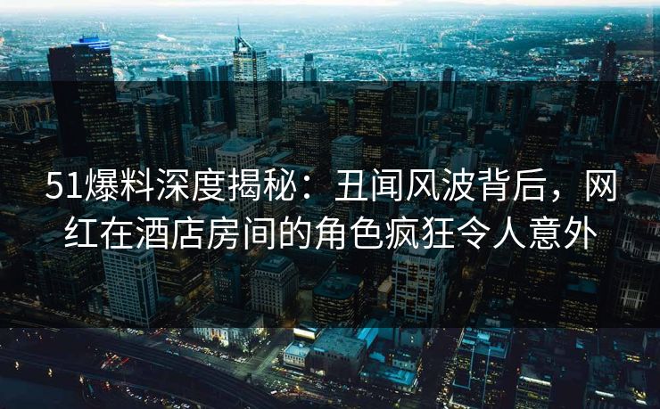 51爆料深度揭秘：丑闻风波背后，网红在酒店房间的角色疯狂令人意外