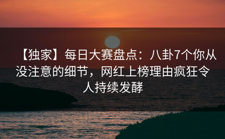 【独家】每日大赛盘点：八卦7个你从没注意的细节，网红上榜理由疯狂令人持续发酵