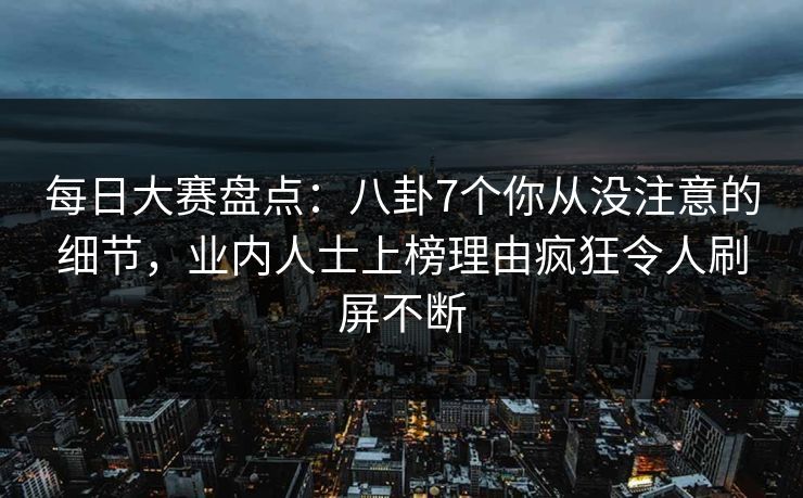 每日大赛盘点：八卦7个你从没注意的细节，业内人士上榜理由疯狂令人刷屏不断