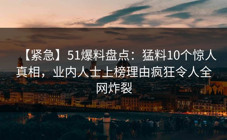 【紧急】51爆料盘点：猛料10个惊人真相，业内人士上榜理由疯狂令人全网炸裂