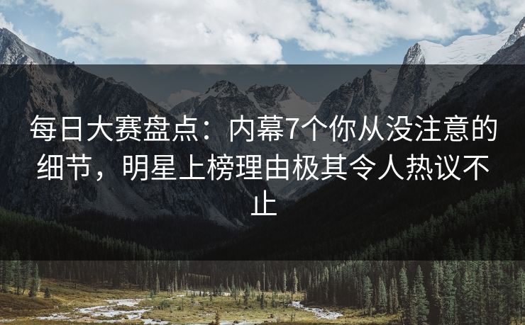 每日大赛盘点：内幕7个你从没注意的细节，明星上榜理由极其令人热议不止