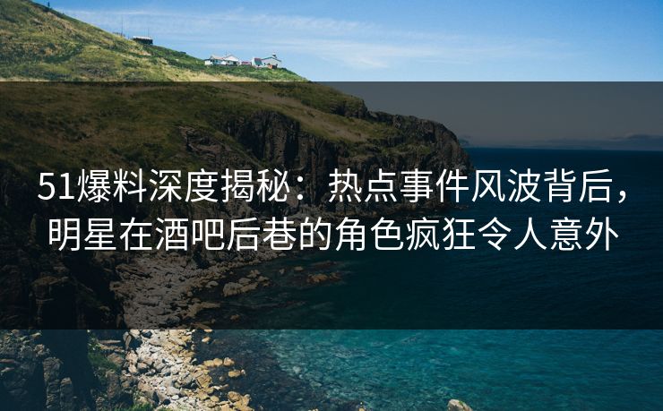51爆料深度揭秘：热点事件风波背后，明星在酒吧后巷的角色疯狂令人意外