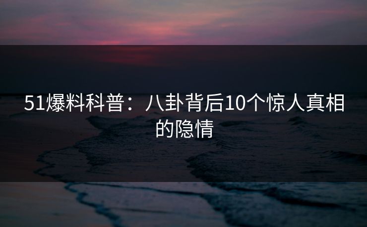 51爆料科普：八卦背后10个惊人真相的隐情