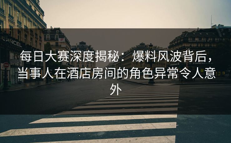 每日大赛深度揭秘：爆料风波背后，当事人在酒店房间的角色异常令人意外