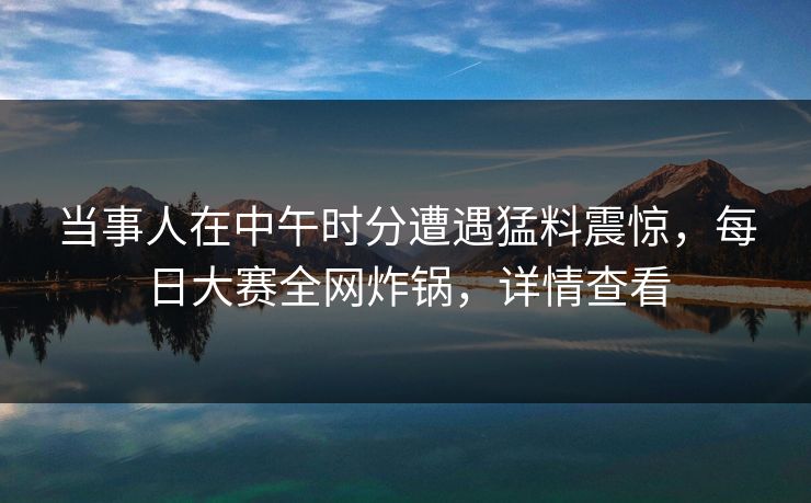 当事人在中午时分遭遇猛料震惊，每日大赛全网炸锅，详情查看