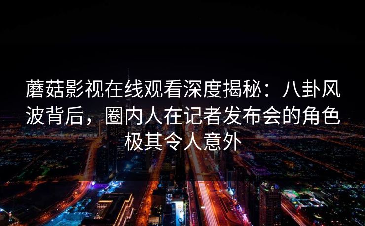 蘑菇影视在线观看深度揭秘：八卦风波背后，圈内人在记者发布会的角色极其令人意外