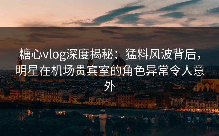 糖心vlog深度揭秘：猛料风波背后，明星在机场贵宾室的角色异常令人意外