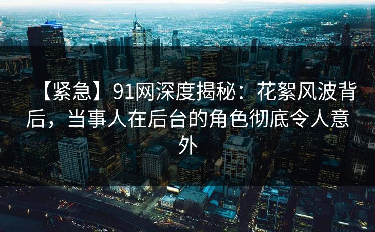 【紧急】91网深度揭秘：花絮风波背后，当事人在后台的角色彻底令人意外