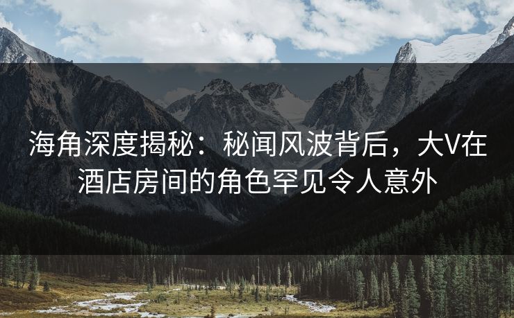 海角深度揭秘：秘闻风波背后，大V在酒店房间的角色罕见令人意外