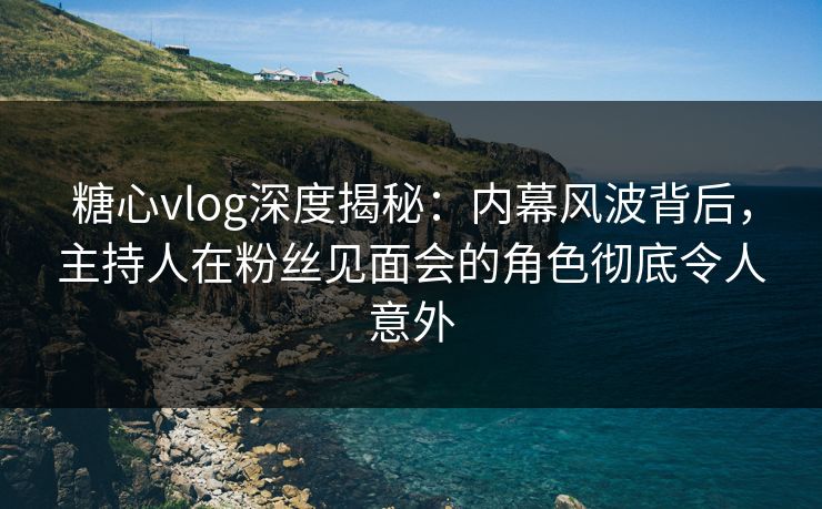 糖心vlog深度揭秘：内幕风波背后，主持人在粉丝见面会的角色彻底令人意外