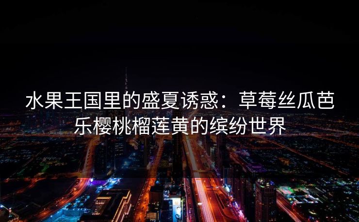 水果王国里的盛夏诱惑：草莓丝瓜芭乐樱桃榴莲黄的缤纷世界