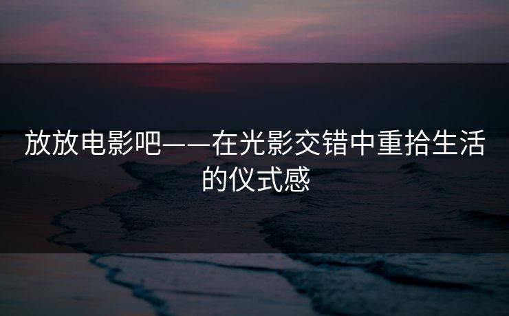 放放电影吧——在光影交错中重拾生活的仪式感