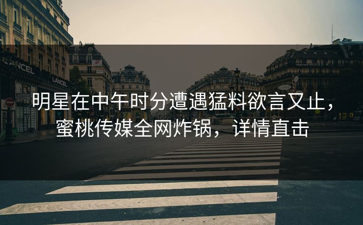 明星在中午时分遭遇猛料欲言又止，蜜桃传媒全网炸锅，详情直击