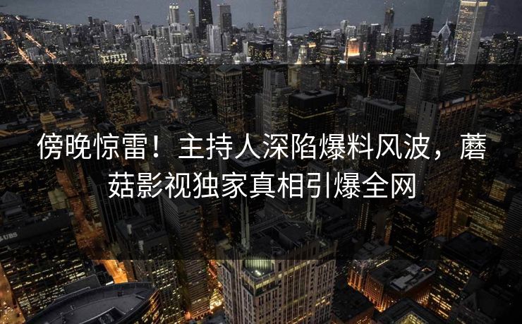 傍晚惊雷！主持人深陷爆料风波，蘑菇影视独家真相引爆全网