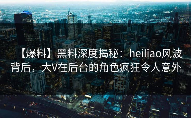 【爆料】黑料深度揭秘：heiliao风波背后，大V在后台的角色疯狂令人意外