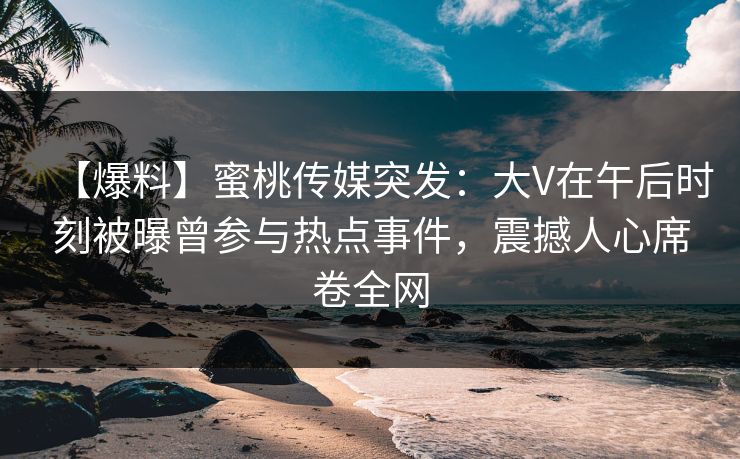 【爆料】蜜桃传媒突发：大V在午后时刻被曝曾参与热点事件，震撼人心席卷全网