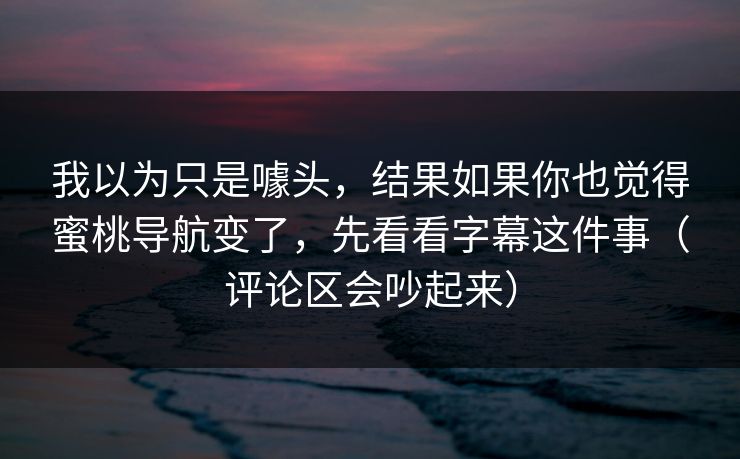 我以为只是噱头，结果如果你也觉得蜜桃导航变了，先看看字幕这件事（评论区会吵起来）