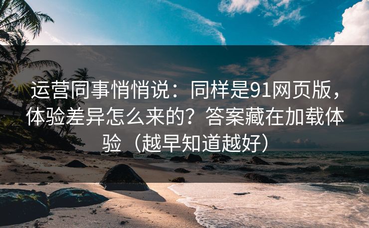 运营同事悄悄说：同样是91网页版，体验差异怎么来的？答案藏在加载体验（越早知道越好）