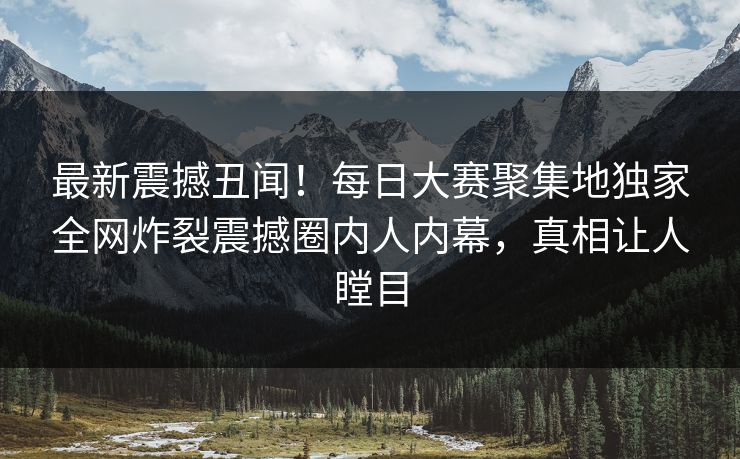 最新震撼丑闻！每日大赛聚集地独家全网炸裂震撼圈内人内幕，真相让人瞠目