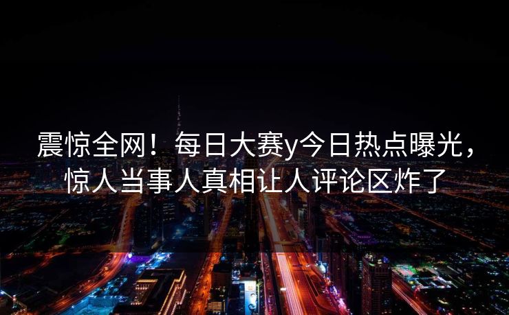 震惊全网！每日大赛y今日热点曝光，惊人当事人真相让人评论区炸了