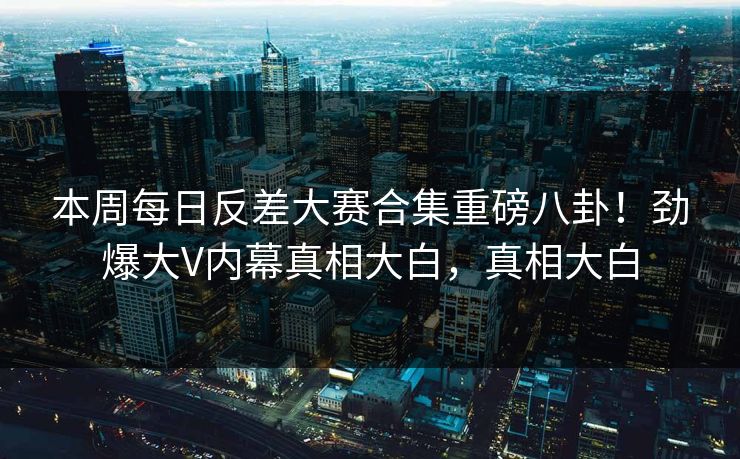 本周每日反差大赛合集重磅八卦！劲爆大V内幕真相大白，真相大白