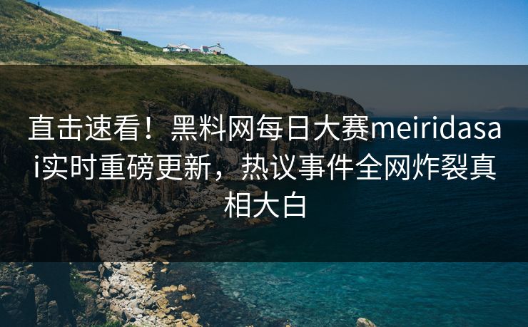 直击速看！黑料网每日大赛meiridasai实时重磅更新，热议事件全网炸裂真相大白