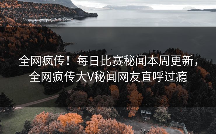 全网疯传！每日比赛秘闻本周更新，全网疯传大V秘闻网友直呼过瘾