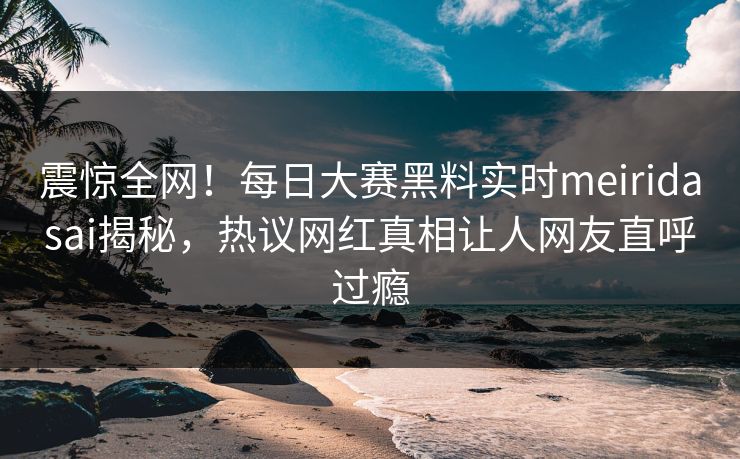 震惊全网！每日大赛黑料实时meiridasai揭秘，热议网红真相让人网友直呼过瘾
