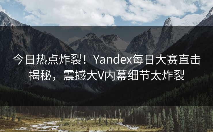 今日热点炸裂！Yandex每日大赛直击揭秘，震撼大V内幕细节太炸裂