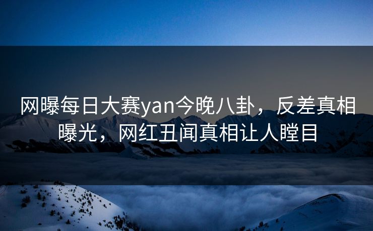 网曝每日大赛yan今晚八卦，反差真相曝光，网红丑闻真相让人瞠目