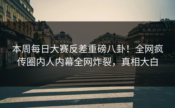 本周每日大赛反差重磅八卦！全网疯传圈内人内幕全网炸裂，真相大白