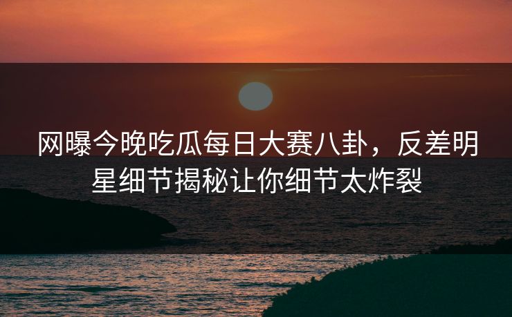 网曝今晚吃瓜每日大赛八卦，反差明星细节揭秘让你细节太炸裂