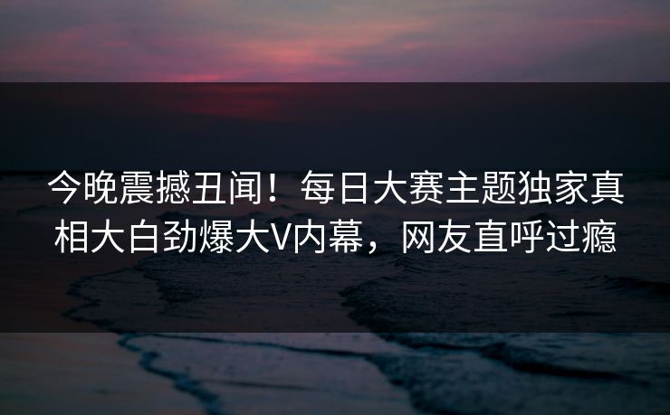 今晚震撼丑闻！每日大赛主题独家真相大白劲爆大V内幕，网友直呼过瘾