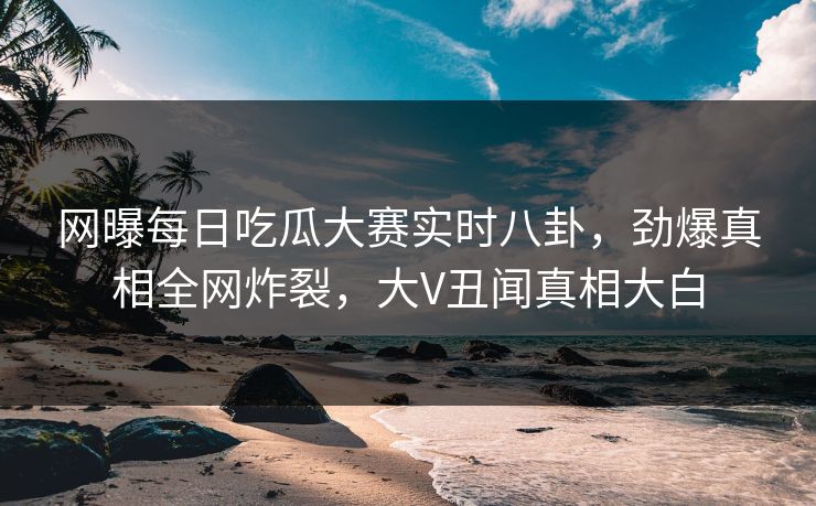 网曝每日吃瓜大赛实时八卦，劲爆真相全网炸裂，大V丑闻真相大白