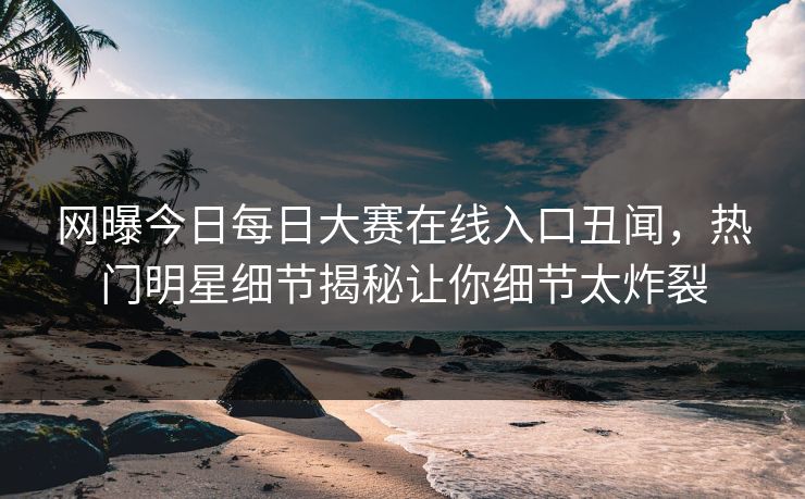 网曝今日每日大赛在线入口丑闻，热门明星细节揭秘让你细节太炸裂