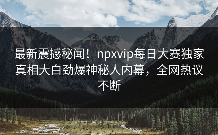 最新震撼秘闻！npxvip每日大赛独家真相大白劲爆神秘人内幕，全网热议不断